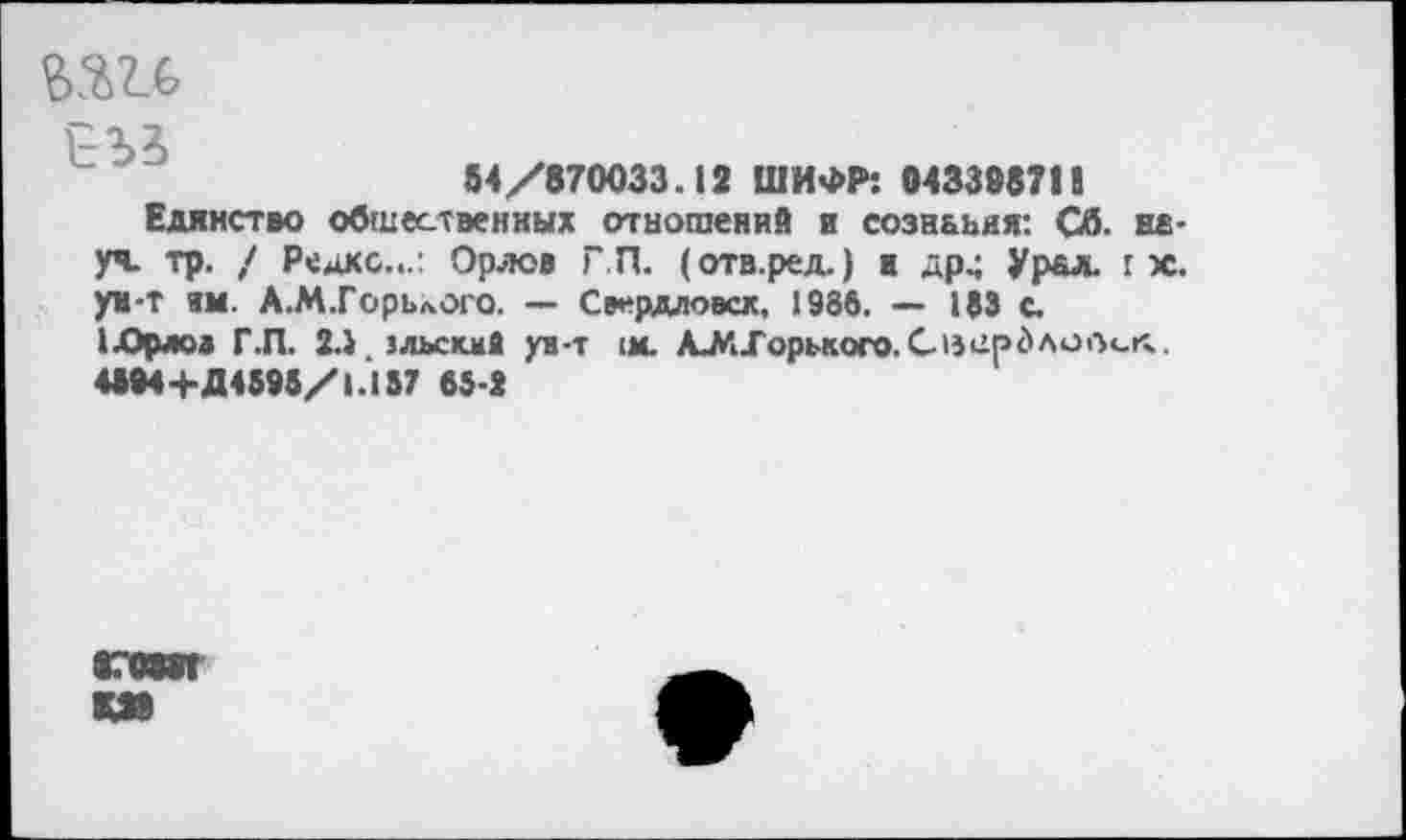 ﻿ъъи,
ЕЪЗ
84/870033.12 ШИФР: 04339871!
Единство общественных отношений и сознания: Сб. неуч. тр. / Редко.,.: Орлов Г.П. (отв.ред.) и др^ Урал, г х. ун-т ям. А.М.ГорьлОго. — Свердловск, 1986. — 183 с.
1 .Орлов Г.П. 2.1 зльскмА уя-т :м. А_МГорького.СзерЗлоОсгг.
4М4+Д4595/1.157 63-2
87МЖ
МО